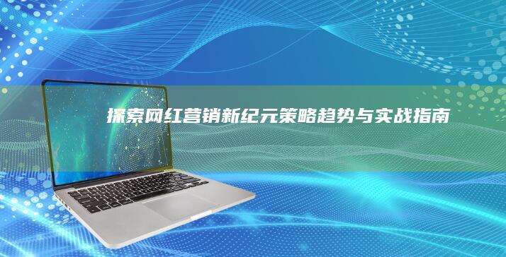 探索网红营销新纪元：策略、趋势与实战指南